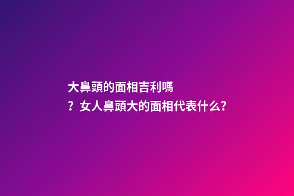 大鼻頭的面相吉利嗎？女人鼻頭大的面相代表什么？
